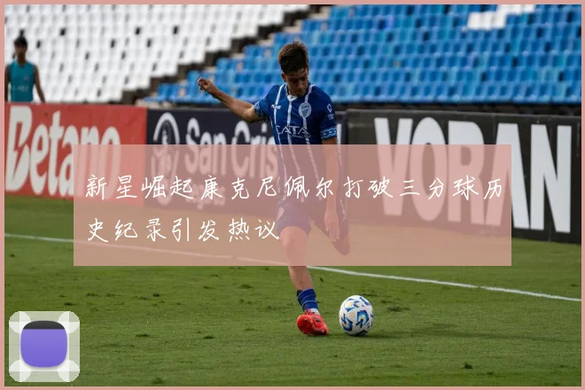 新星崛起康克尼佩尔打破三分球历史纪录引发热议