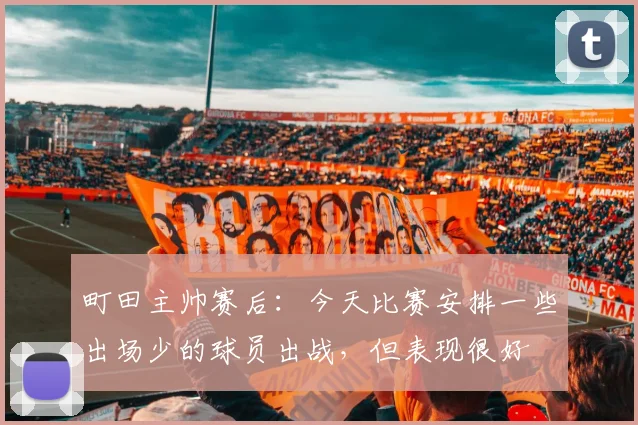 町田主帅赛后：今天比赛安排一些出场少的球员出战，但表现很好