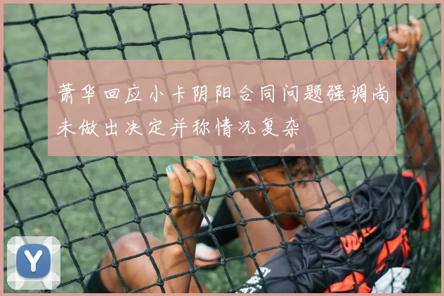 萧华回应小卡阴阳合同问题强调尚未做出决定并称情况复杂