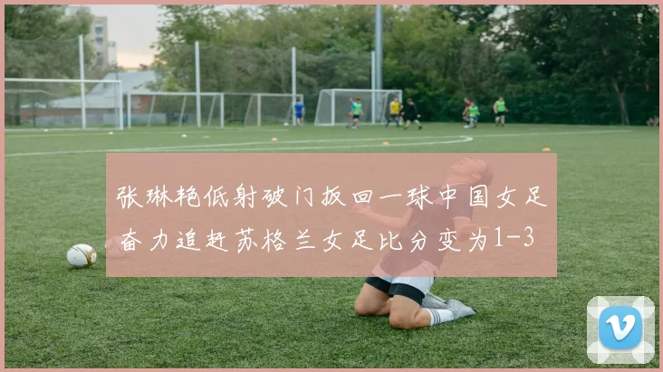 张琳艳低射破门扳回一球中国女足奋力追赶苏格兰女足比分变为1-3
