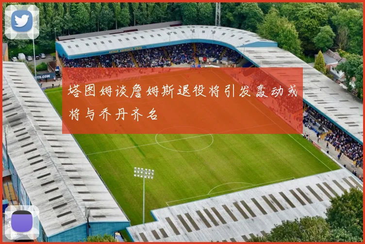塔图姆谈詹姆斯退役将引发轰动或将与乔丹齐名