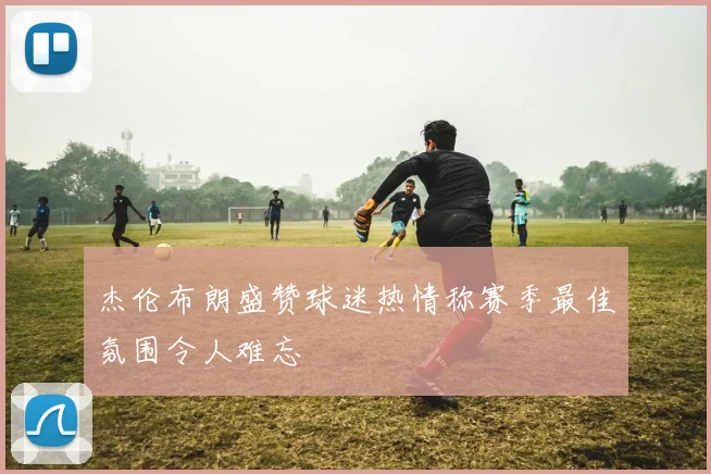 杰伦布朗盛赞球迷热情称赛季最佳氛围令人难忘