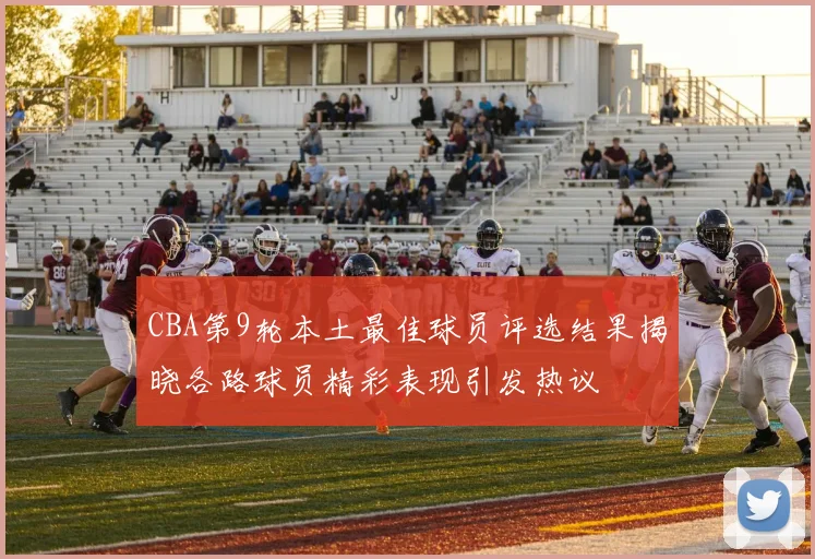 CBA第9轮本土最佳球员评选结果揭晓各路球员精彩表现引发热议