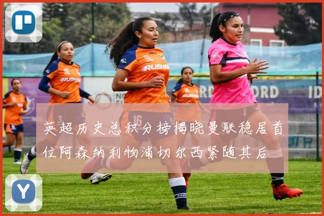 英超历史总积分榜揭晓曼联稳居首位阿森纳利物浦切尔西紧随其后
