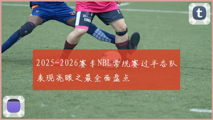 2025-2026赛季NBL常规赛过半各队表现亮眼之最全面盘点