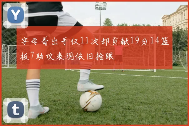 字母哥出手仅11次却贡献19分14篮板7助攻表现依旧抢眼