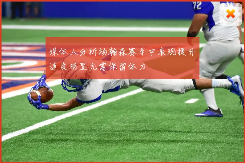 媒体人分析杨瀚森赛季中表现提升速度明显无需保留体力