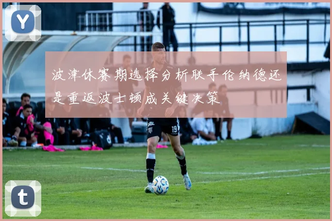 波津休赛期选择分析联手伦纳德还是重返波士顿成关键决策