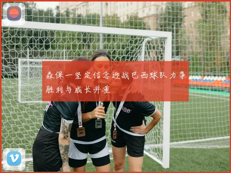森保一坚定信念迎战巴西球队力争胜利与成长并重