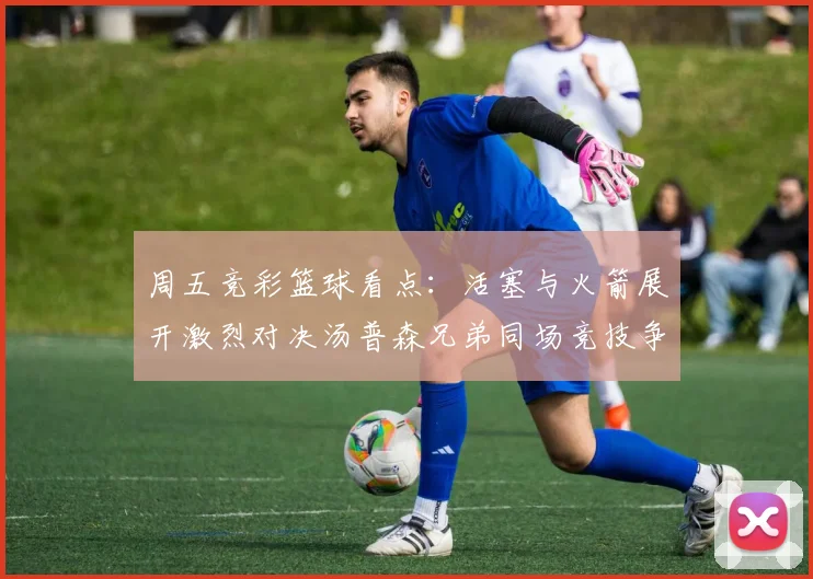 周五竞彩篮球看点：活塞与火箭展开激烈对决汤普森兄弟同场竞技争夺荣耀