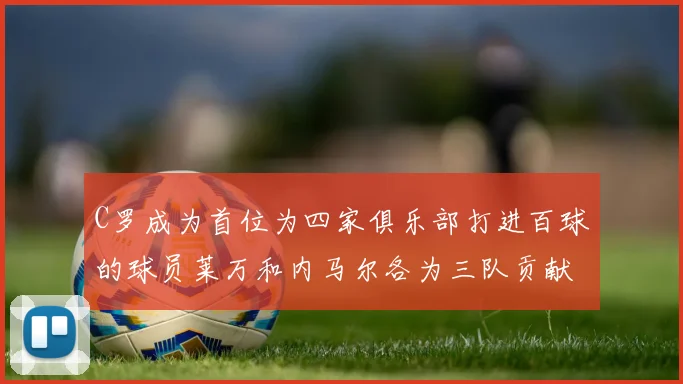 C罗成为首位为四家俱乐部打进百球的球员莱万和内马尔各为三队贡献进球