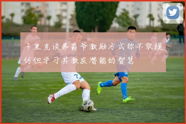卡里克谈弗爵爷激励方式称不敢模仿但学习其激发潜能的智慧