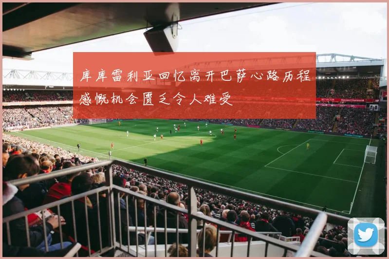 库库雷利亚回忆离开巴萨心路历程感慨机会匮乏令人难受