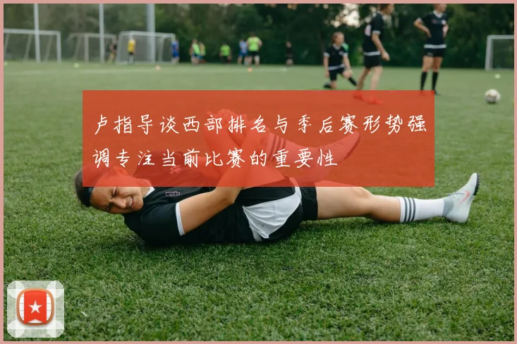 卢指导谈西部排名与季后赛形势强调专注当前比赛的重要性