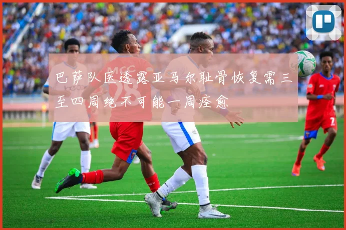 巴萨队医透露亚马尔耻骨恢复需三至四周绝不可能一周痊愈