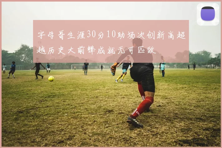 字母哥生涯30分10助场次创新高超越历史大前锋成就无可匹敌