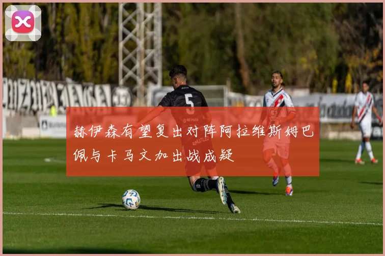 赫伊森有望复出对阵阿拉维斯姆巴佩与卡马文加出战成疑