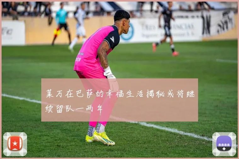 莱万在巴萨的幸福生活揭秘或将继续留队一两年