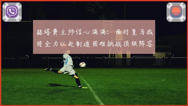 赫塔费主帅信心满满：面对皇马我将全力以赴制造困难挑战顶级阵容