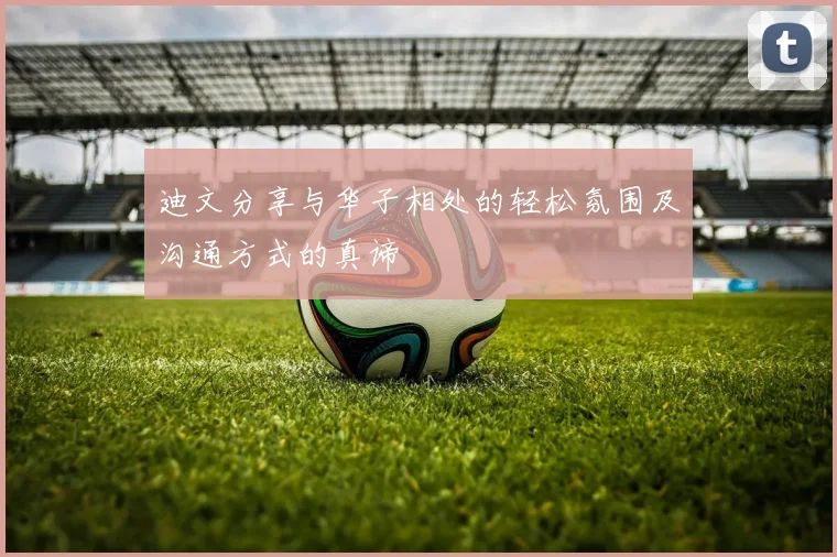 迪文分享与华子相处的轻松氛围及沟通方式的真谛