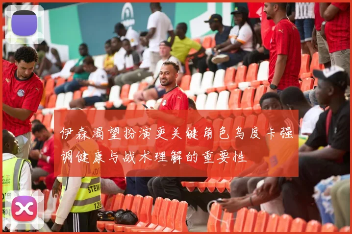 伊森渴望扮演更关键角色乌度卡强调健康与战术理解的重要性
