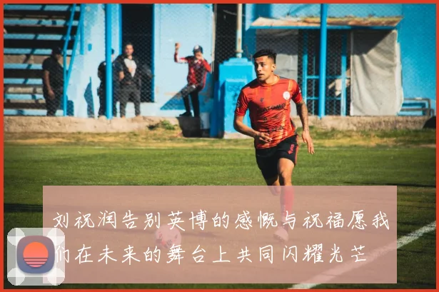 刘祝润告别英博的感慨与祝福愿我们在未来的舞台上共同闪耀光芒