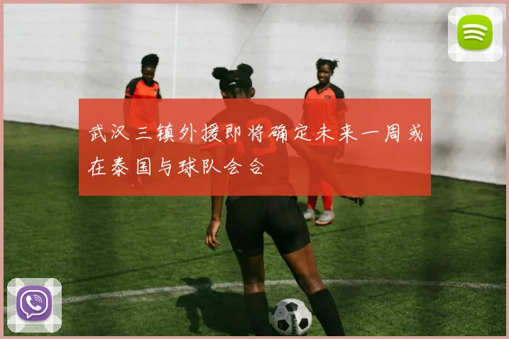 武汉三镇外援即将确定未来一周或在泰国与球队会合