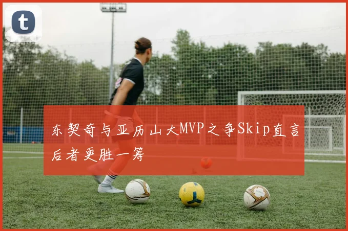 东契奇与亚历山大MVP之争Skip直言后者更胜一筹