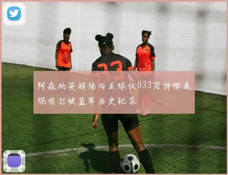 阿森纳英超场均丢球仅033若持续表现将打破蓝军历史纪录