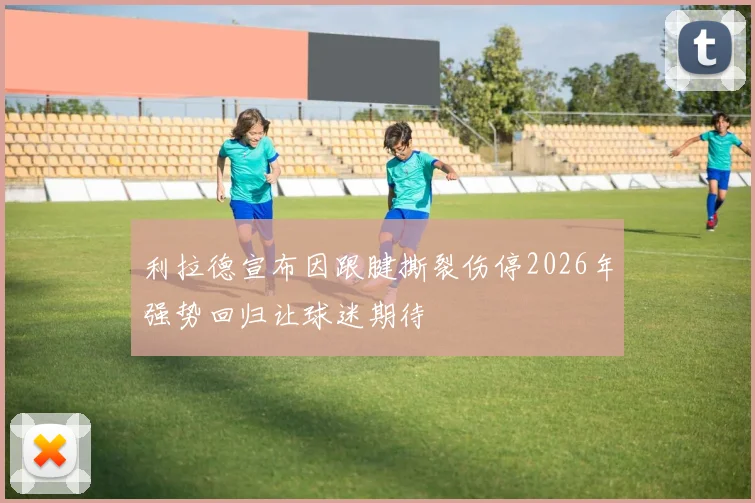 利拉德宣布因跟腱撕裂伤停2026年强势回归让球迷期待