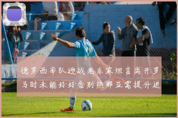 德罗西率队迎战老东家坦言离开罗马时未能好好告别热那亚需提升进攻强度