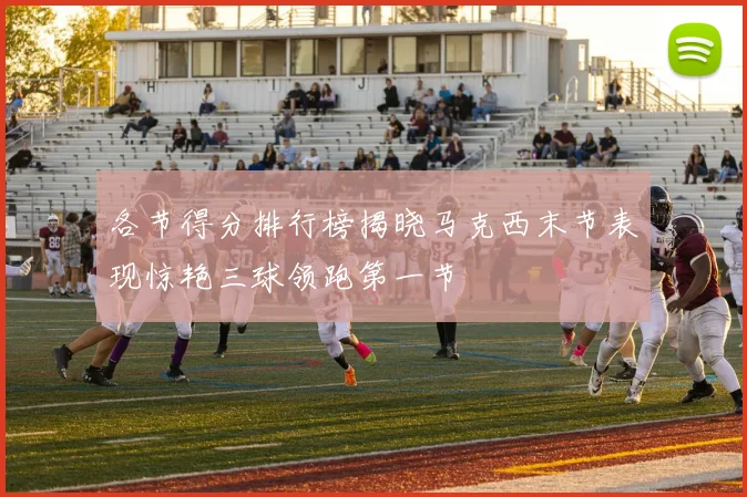 各节得分排行榜揭晓马克西末节表现惊艳三球领跑第一节