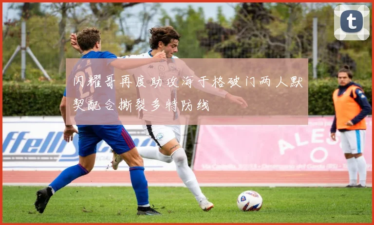 闪耀哥再度助攻海于格破门两人默契配合撕裂多特防线