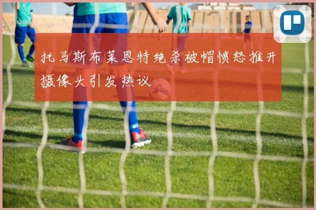 托马斯布莱恩特绝杀被帽愤怒推开摄像头引发热议