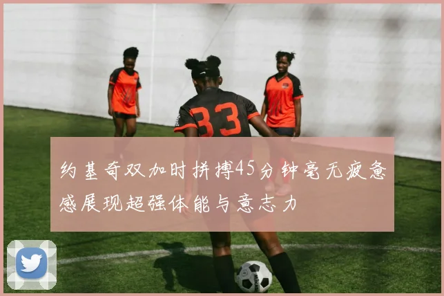 约基奇双加时拼搏45分钟毫无疲惫感展现超强体能与意志力