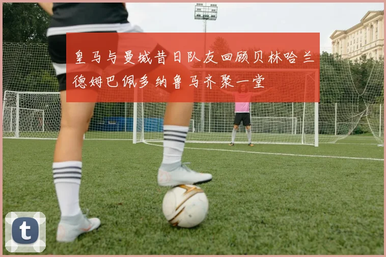 皇马与曼城昔日队友回顾贝林哈兰德姆巴佩多纳鲁马齐聚一堂