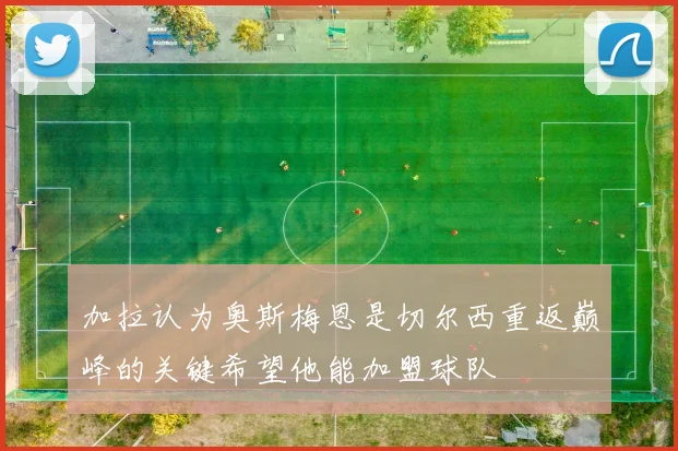 加拉认为奥斯梅恩是切尔西重返巅峰的关键希望他能加盟球队