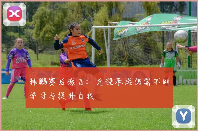 韩鹏赛后感言：兑现承诺仍需不断学习与提升自我