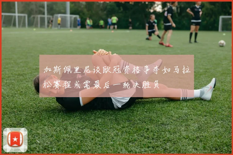 加斯佩里尼谈欧冠资格争夺如马拉松赛程或需最后一轮决胜负