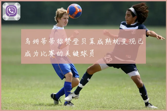 乌姆蒂蒂称赞登贝莱成熟蜕变现已成为比赛的关键球员